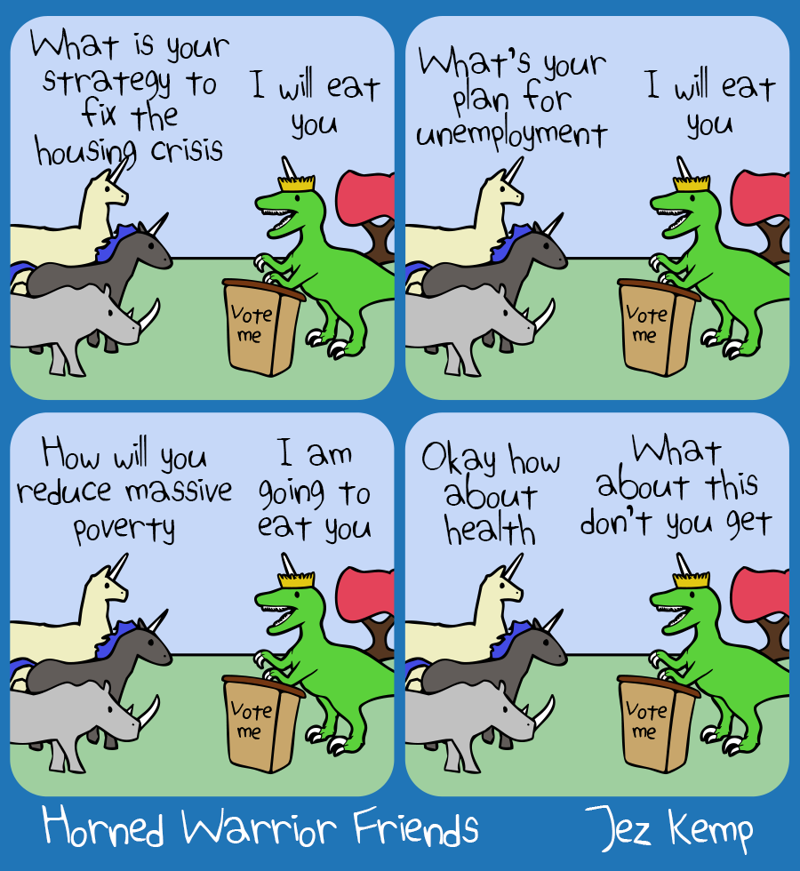 Panel 1 of 4: Queen Raptorcorn is taking questions, standing at a lectern which says "Vote me". Llamacorn asks: "What is your strategy to fix the housing crisis" Queen Raptorcorn says "I will eat you"
Panel 2 of 4: Black Unicorn asks: "What's your plan for unemployment" Queen Raptorcorn says "I will eat you"
Panel 3 of 4: Rhino says "How will you reduce massive poverty" Queen Raptorcorn says "I am going to eat you"
Panel 4 of 4: Llamacorn says "Okay how about health" Queen Raptorcorn says "What about this don't you get"